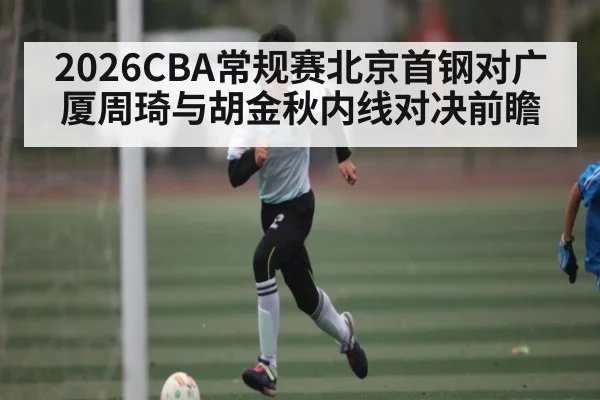 2026CBA常规赛北京首钢对广厦周琦与胡金秋内线对决前瞻